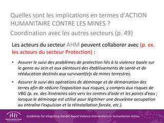Guidelines for Integrating Gender-based Violence Interventions in Humanitarian Action
Quelles sont les implications en termes d'ACTION
HUMANITAIRE CONTRE LES MINES ?
Coordination avec les autres secteurs (p. 49)
Les acteurs du secteur AHM peuvent collaborer avec (p. ex.
les acteurs du secteur Protection) :
• Assurer le suivi des problèmes de protection liés à la violence basée sur
le genre au sein et aux alentours des établissements de santé et de
rééducation destinés aux survivant(e)s de mines terrestres.
• Assurer le suivi des opérations de déminage et de démarcation des
terres afin de réduire l’exposition aux risques, y compris aux risques de
VBG (p. ex. des itinéraires sûrs vers les centres d’aide et les points d’eau ;
lorsque le déminage est utilisé pour légitimer une deuxième occupation
ou entraîne l’expulsion et la réinstallation forcée, etc.).
 