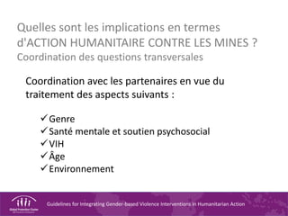 Guidelines for Integrating Gender-based Violence Interventions in Humanitarian Action
Quelles sont les implications en termes
d'ACTION HUMANITAIRE CONTRE LES MINES ?
Coordination des questions transversales
Coordination avec les partenaires en vue du
traitement des aspects suivants :
Genre
Santé mentale et soutien psychosocial
VIH
Âge
Environnement
 
