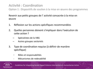 Guidelines for Integrating Gender-based Violence Interventions in Humanitarian Action
Activité : Coordination
Option 1 : Dispositifs de soutien à la mise en œuvre des programmes
Revenir aux petits groupes de l' activité consacrée à la mise en
œuvre
1. Réflexion sur les actions spécifiques recommandées
2. Quelles personnes doivent s'impliquer dans l'exécution de
cette action ?
– Spécialistes de la VBG
– Autres groupes sectoriels
3. Type de coordination requise (à définir de manière
spécifique)
- Rôles et responsabilités
- Mécanismes de redevabilité
 