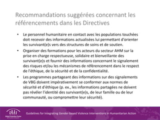 Guidelines for Integrating Gender-based Violence Interventions in Humanitarian Action
Recommandations suggérées concernant les
référencements dans les Directives
• Le personnel humanitaire en contact avec les populations touchées
doit recevoir des informations actualisées lui permettant d'orienter
les survivant(e)s vers des structures de soins et de soutien.
• Organiser des formations pour les acteurs du secteur AHM sur la
prise en charge respectueuse, solidaire et bienveillante des
survivant(e)s et fournir des informations concernant le signalement
des risques et/ou les mécanismes de référencement dans le respect
de l'éthique, de la sécurité et de la confidentialité.
• Les programmes partageant des informations sur des signalements
de VBG doivent impérativement se conformer aux normes de
sécurité et d'éthique (p. ex., les informations partagées ne doivent
pas révéler l'identité des survivant(e)s, de leur famille ou de leur
communauté, ou compromettre leur sécurité).
 