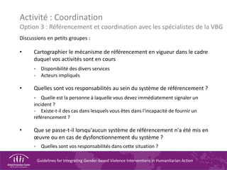 Guidelines for Integrating Gender-based Violence Interventions in Humanitarian Action
Activité : Coordination
Option 3 : Référencement et coordination avec les spécialistes de la VBG
Discussions en petits groupes :
• Cartographier le mécanisme de référencement en vigueur dans le cadre
duquel vos activités sont en cours
- Disponibilité des divers services
- Acteurs impliqués
• Quelles sont vos responsabilités au sein du système de référencement ?
- Quelle est la personne à laquelle vous devez immédiatement signaler un
incident ?
- Existe-t-il des cas dans lesquels vous êtes dans l'incapacité de fournir un
référencement ?
• Que se passe-t-il lorsqu'aucun système de référencement n'a été mis en
œuvre ou en cas de dysfonctionnement du système ?
- Quelles sont vos responsabilités dans cette situation ?
 