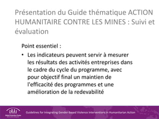 Guidelines for Integrating Gender-based Violence Interventions in Humanitarian Action
Présentation du Guide thématique ACTION
HUMANITAIRE CONTRE LES MINES : Suivi et
évaluation
Point essentiel :
• Les indicateurs peuvent servir à mesurer
les résultats des activités entreprises dans
le cadre du cycle du programme, avec
pour objectif final un maintien de
l'efficacité des programmes et une
amélioration de la redevabilité
 