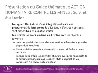 Guidelines for Integrating Gender-based Violence Interventions in Humanitarian Action
Présentation du Guide thématique ACTION
HUMANITAIRE CONTRE LES MINES : Suivi et
évaluation
• Pourquoi ? Des indices d'une intégration efficace des
programmes de lutte contre la VBG dans « d'autres » secteurs
sont disponibles en quantité limitée
• Les indicateurs spécifiés dans les directives ont les objectifs
suivants :
– Suivi des produits résultant des interventions effectuées auprès des
populations touchées
– Représentation graphique des résultats des activités des groupes
sectoriels
– Mesure de la progression vers les objectifs, avec prise en compte de
la diversité des populations touchées et de leur point de vue
concernant l'intervention humanitaire
 