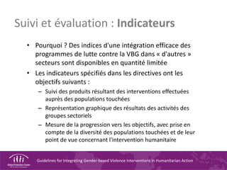 Guidelines for Integrating Gender-based Violence Interventions in Humanitarian Action
Suivi et évaluation : Indicateurs
• Pourquoi ? Des indices d'une intégration efficace des
programmes de lutte contre la VBG dans « d'autres »
secteurs sont disponibles en quantité limitée
• Les indicateurs spécifiés dans les directives ont les
objectifs suivants :
– Suivi des produits résultant des interventions effectuées
auprès des populations touchées
– Représentation graphique des résultats des activités des
groupes sectoriels
– Mesure de la progression vers les objectifs, avec prise en
compte de la diversité des populations touchées et de leur
point de vue concernant l'intervention humanitaire
 
