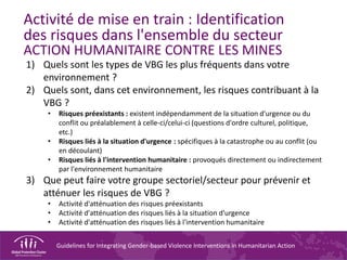 Guidelines for Integrating Gender-based Violence Interventions in Humanitarian Action
Activité de mise en train : Identification
des risques dans l'ensemble du secteur
ACTION HUMANITAIRE CONTRE LES MINES
1) Quels sont les types de VBG les plus fréquents dans votre
environnement ?
2) Quels sont, dans cet environnement, les risques contribuant à la
VBG ?
• Risques préexistants : existent indépendamment de la situation d'urgence ou du
conflit ou préalablement à celle-ci/celui-ci (questions d'ordre culturel, politique,
etc.)
• Risques liés à la situation d'urgence : spécifiques à la catastrophe ou au conflit (ou
en découlant)
• Risques liés à l'intervention humanitaire : provoqués directement ou indirectement
par l'environnement humanitaire
3) Que peut faire votre groupe sectoriel/secteur pour prévenir et
atténuer les risques de VBG ?
• Activité d'atténuation des risques préexistants
• Activité d'atténuation des risques liés à la situation d'urgence
• Activité d'atténuation des risques liés à l'intervention humanitaire
 