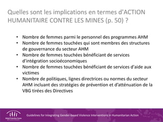 Guidelines for Integrating Gender-based Violence Interventions in Humanitarian Action
• Nombre de femmes parmi le personnel des programmes AHM
• Nombre de femmes touchées qui sont membres des structures
de gouvernance du secteur AHM
• Nombre de femmes touchées bénéficiant de services
d'intégration socioéconomiques
• Nombre de femmes touchées bénéficiant de services d'aide aux
victimes
• Nombre de politiques, lignes directrices ou normes du secteur
AHM incluant des stratégies de prévention et d’atténuation de la
VBG tirées des Directives
Quelles sont les implications en termes d'ACTION
HUMANITAIRE CONTRE LES MINES (p. 50) ?
 