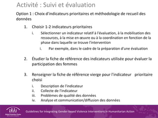 Guidelines for Integrating Gender-based Violence Interventions in Humanitarian Action
Option 1 : Choix d'indicateurs prioritaires et méthodologie de recueil des
données
1. Choisir 1-2 indicateurs prioritaires
i. Sélectionner un indicateur relatif à l'évaluation, à la mobilisation des
ressources, à la mise en œuvre ou à la coordination en fonction de la
phase dans laquelle se trouve l'intervention
i. Par exemple, dans le cadre de la préparation d'une évaluation
2. Étudier la fiche de référence des indicateurs utilisée pour évaluer la
participation des femmes
3. Renseigner la fiche de référence vierge pour l'indicateur prioritaire
choisi
i. Description de l'indicateur
ii. Collecte de l'indicateur
iii. Problèmes de qualité des données
iv. Analyse et communication/diffusion des données
Activité : Suivi et évaluation
 