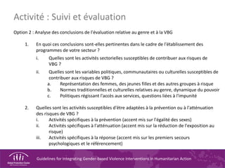 Guidelines for Integrating Gender-based Violence Interventions in Humanitarian Action
Option 2 : Analyse des conclusions de l'évaluation relative au genre et à la VBG
1. En quoi ces conclusions sont-elles pertinentes dans le cadre de l'établissement des
programmes de votre secteur ?
i. Quelles sont les activités sectorielles susceptibles de contribuer aux risques de
VBG ?
ii. Quelles sont les variables politiques, communautaires ou culturelles susceptibles de
contribuer aux risques de VBG ?
a. Représentation des femmes, des jeunes filles et des autres groupes à risque
b. Normes traditionnelles et culturelles relatives au genre, dynamique du pouvoir
c. Politiques régissant l'accès aux services, questions liées à l'impunité
2. Quelles sont les activités susceptibles d'être adaptées à la prévention ou à l'atténuation
des risques de VBG ?
i. Activités spécifiques à la prévention (accent mis sur l'égalité des sexes)
ii. Activités spécifiques à l'atténuation (accent mis sur la réduction de l'exposition au
risque)
iii. Activités spécifiques à la réponse (accent mis sur les premiers secours
psychologiques et le référencement)
Activité : Suivi et évaluation
 