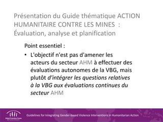 Guidelines for Integrating Gender-based Violence Interventions in Humanitarian Action
Présentation du Guide thématique ACTION
HUMANITAIRE CONTRE LES MINES :
Évaluation, analyse et planification
Point essentiel :
• L'objectif n'est pas d'amener les
acteurs du secteur AHM à effectuer des
évaluations autonomes de la VBG, mais
plutôt d'intégrer les questions relatives
à la VBG aux évaluations continues du
secteur AHM
 