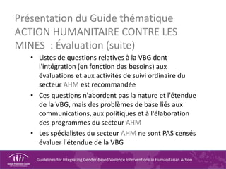 Guidelines for Integrating Gender-based Violence Interventions in Humanitarian Action
Présentation du Guide thématique
ACTION HUMANITAIRE CONTRE LES
MINES : Évaluation (suite)
• Listes de questions relatives à la VBG dont
l'intégration (en fonction des besoins) aux
évaluations et aux activités de suivi ordinaire du
secteur AHM est recommandée
• Ces questions n'abordent pas la nature et l'étendue
de la VBG, mais des problèmes de base liés aux
communications, aux politiques et à l'élaboration
des programmes du secteur AHM
• Les spécialistes du secteur AHM ne sont PAS censés
évaluer l'étendue de la VBG
 