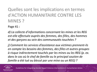 Guidelines for Integrating Gender-based Violence Interventions in Humanitarian Action
Quelles sont les implications en termes
d'ACTION HUMANITAIRE CONTRE LES
MINES ?
Page 41 :
d) La collecte d’informations concernant les mines et les REG
est-elle effectuée auprès des femmes, des filles, des hommes
et des garçons au sein des communautés touchées ?
j) Comment les services d’assistance aux victimes prennent-ils
en compte les besoins des femmes, des filles et autres groupes
à risque indirectement touchés par les mines ou les REG (p. ex.
dans le cas où le chef de famille ou le principal soutien de
famille a été tué ou blessé par une mine ou un REG) ?
 