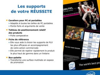 Les supports
      de votre RÉUSSITE

•   Cavaliers pour PC et portables
    • Adaptés à toutes les tailles de PC portables
    • Points forts et arguments de vente
•   Tableau de positionnement relatif
    des produits
    • Fiche comparative
•   Fiche de référence
    • Elle vous aide à choisir les supports de PLV
      les plus efficaces en accompagnement
      de votre action commerciale
    • Elle permet de repérer rapidement le produit
      le plus haut de gamme dans un linéaire

•   Box-palette
    • Transforme une surface inutilisée en espace
      de promotion
 