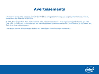 Avertissements
1
 Pour savoir pourquoi les processeurs Intel® Core™ 2 Duo sont globalement les puces les plus performantes au monde,
rendez-vous sur www.intel.fr/core2duo.

© 2006, Intel Corporation. Tous droits réservés. Intel, « Intel. Leap ahead. » et les logos correspondants ainsi que Intel
Core, Core 2 Duo et Core 2 Duo Inside ont des marques déposées ou enregistrées d'Intel Corporation ou de ses filiales, aux
Etats-Unis et dans d'autres pays.

* Les autres noms et dénominations peuvent être revendiqués comme marques par des tiers.
 