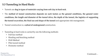 5.3 Tunneling in Hard Rock-
• Tunnels are dug in types of materials varying from soft clay to hard rock.
• The method of tunnel construction depends on such factors as the ground conditions, the ground water
conditions, the length and diameter of the tunnel drive, the depth of the tunnel, the logistics of supporting
the tunnel excavation, the final use and shape of the tunnel and appropriate risk management.
• Tunnel construction is a subset of underground construction.
• Tunneling in hard rocks is carried by one the following methods:
• Full face method
• Heading and benching method
• Drift Method
• Pilot tunnel method
• Perimeter method
Continued…
Prepared by-
Prof. Basweshwar S. J.
 