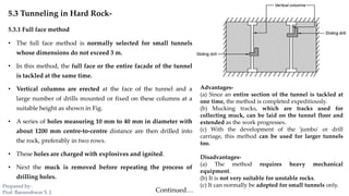 5.3 Tunneling in Hard Rock-
5.3.1 Full face method
• The full face method is normally selected for small tunnels
whose dimensions do not exceed 3 m.
• In this method, the full face or the entire facade of the tunnel
is tackled at the same time.
• Vertical columns are erected at the face of the tunnel and a
large number of drills mounted or fixed on these columns at a
suitable height as shown in Fig.
• A series of holes measuring 10 mm to 40 mm in diameter with
about 1200 mm centre-to-centre distance are then drilled into
the rock, preferably in two rows.
• These holes are charged with explosives and ignited.
• Next the muck is removed before repeating the process of
drilling holes.
Advantages-
(a) Since an entire section of the tunnel is tackled at
one time, the method is completed expeditiously.
(b) Mucking tracks, which are tracks used for
collecting muck, can be laid on the tunnel floor and
extended as the work progresses.
(c) With the development of the 'jumbo' or drill
carriage, this method can be used for larger tunnels
too.
Disadvantages-
(a) The method requires heavy mechanical
equipment.
(b) It is not very suitable for unstable rocks.
(c) It can normally be adopted for small tunnels only.
Continued…
Prepared by-
Prof. Basweshwar S. J.
 