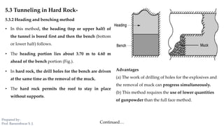 5.3 Tunneling in Hard Rock-
5.3.2 Heading and benching method
• In this method, the heading (top or upper half) of
the tunnel is bored first and then the bench (bottom
or lower half) follows.
• The heading portion lies about 3.70 m to 4.60 m
ahead of the bench portion (Fig.).
• In hard rock, the drill holes for the bench are driven
at the same time as the removal of the muck.
• The hard rock permits the roof to stay in place
without supports.
Advantages
(a) The work of drilling of holes for the explosives and
the removal of muck can progress simultaneously.
(b) This method requires the use of lower quantities
of gunpowder than the full face method.
Continued…
Prepared by-
Prof. Basweshwar S. J.
 