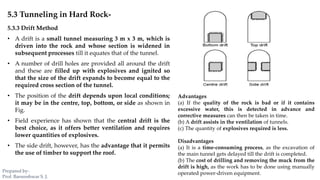 5.3 Tunneling in Hard Rock-
5.3.3 Drift Method
• A drift is a small tunnel measuring 3 m x 3 m, which is
driven into the rock and whose section is widened in
subsequent processes till it equates that of the tunnel.
• A number of drill holes are provided all around the drift
and these are filled up with explosives and ignited so
that the size of the drift expands to become equal to the
required cross section of the tunnel.
• The position of the drift depends upon local conditions;
it may be in the centre, top, bottom, or side as shown in
Fig.
• Field experience has shown that the central drift is the
best choice, as it offers better ventilation and requires
lower quantities of explosives.
• The side drift, however, has the advantage that it permits
the use of timber to support the roof.
Advantages
(a) If the quality of the rock is bad or if it contains
excessive water, this is detected in advance and
corrective measures can then be taken in time.
(b) A drift assists in the ventilation of tunnels.
(c) The quantity of explosives required is less.
Disadvantages
(a) It is a time-consuming process, as the excavation of
the main tunnel gets delayed till the drift is completed.
(b) The cost of drilling and removing the muck from the
drift is high, as the work has to be done using manually
operated power-driven equipment.Prepared by-
Prof. Basweshwar S. J.
 