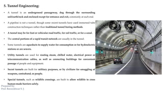 5. Tunnel Engineering:
• A tunnel is an underground passageway, dug through the surrounding
soil/earth/rock and enclosed except for entrance and exit, commonly at each end.
• A pipeline is not a tunnel, though some recent tunnels have used immersed tube
construction techniques rather than traditional tunnel boring methods.
• A tunnel may be for foot or vehicular road traffic, for rail traffic, or for a canal.
• The central portions of a rapid transit network are usually in the tunnel.
• Some tunnels are aqueducts to supply water for consumption or for hydroelectric
stations or are sewers.
• Utility tunnels are used for routing steam, chilled water, electrical power or
telecommunication cables, as well as connecting buildings for convenient
passage of people and equipment.
• Secret tunnels are built for military purposes, or by civilians for smuggling of
weapons, contraband, or people.
• Special tunnels, such as wildlife crossings, are built to allow wildlife to cross
human-made barriers safely.
Prepared by-
Prof. Basweshwar S. J.
 