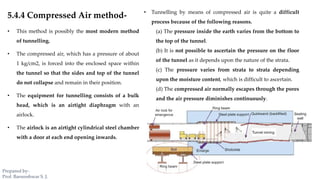 5.4.4 Compressed Air method-
• This method is possibly the most modern method
of tunnelling.
• The compressed air, which has a pressure of about
1 kg/cm2, is forced into the enclosed space within
the tunnel so that the sides and top of the tunnel
do not collapse and remain in their position.
• The equipment for tunnelling consists of a bulk
head, which is an airtight diaphragm with an
airlock.
• The airlock is an airtight cylindrical steel chamber
with a door at each end opening inwards.
• Tunnelling by means of compressed air is quite a difficult
process because of the following reasons.
(a) The pressure inside the earth varies from the bottom to
the top of the tunnel.
(b) It is not possible to ascertain the pressure on the floor
of the tunnel as it depends upon the nature of the strata.
(c) The pressure varies from strata to strata depending
upon the moisture content, which is difficult to ascertain.
(d) The compressed air normally escapes through the pores
and the air pressure diminishes continuously.
Prepared by-
Prof. Basweshwar S. J.
 