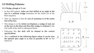 5.5 Drilling Patterns-
5.5.1 Wedge, plough or V-cut-
• In this drill pattern, holes are first drilled at an angle to the
face in a uniform wedge formation for the initial cut of the
blast sequence.
• They are aligned so that the axis of symmetry is at the centre
line of the face.
• This design is so the initial cut displaces a wedge of rock out
of the face in the blast and then this wedge is widened to the
full width of the drift in subsequent blasts.
• Following this the drift will be blasted to the vertical
specifications.
• This is outlined in the following figure where it can be seen
the optimal apex angle is as near as possible to 60° for the
initial cut
Prepared by-
Prof. Basweshwar S. J.
 
