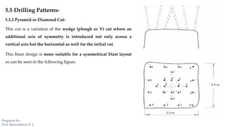 5.5 Drilling Patterns-
5.5.2 Pyramid or Diamond Cut-
This cut is a variation of the wedge (plough or V) cut where an
additional axis of symmetry is introduced not only across a
vertical axis but the horizontal as well for the initial cut.
This blast design is more suitable for a symmetrical blast layout
as can be seen in the following figure.
Prepared by-
Prof. Basweshwar S. J.
 