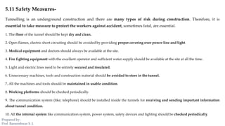 5.11 Safety Measures-
Tunnelling is an underground construction and there are many types of risk during construction. Therefore, it is
essential to take measure to protect the workers against accident, sometimes fatal, are essential.
1. The floor of the tunnel should be kept dry and clean.
2. Open flames, electric short-circuiting should be avoided by providing proper covering over power line and light.
3. Medical equipment and doctors should always be available at the site.
4. Fire fighting equipment with the excellent operator and sufficient water supply should be available at the site at all the time.
5. Light and electric lines need to be entirely secured and insulated.
6. Unnecessary machines, tools and construction material should be avoided to store in the tunnel.
7. All the machines and tools should be maintained in usable condition.
8. Working platforms should be checked periodically.
9. The communication system (like; telephone) should be installed inside the tunnels for receiving and sending important information
about tunnel condition.
10. All the internal system like communication system, power system, safety devices and lighting should be checked periodically.
Prepared by-
Prof. Basweshwar S. J.
 