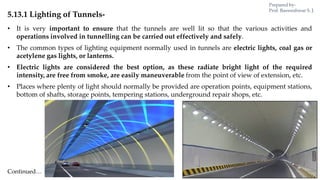 5.13.1 Lighting of Tunnels-
• It is very important to ensure that the tunnels are well lit so that the various activities and
operations involved in tunnelling can be carried out effectively and safely.
• The common types of lighting equipment normally used in tunnels are electric lights, coal gas or
acetylene gas lights, or lanterns.
• Electric lights are considered the best option, as these radiate bright light of the required
intensity, are free from smoke, are easily maneuverable from the point of view of extension, etc.
• Places where plenty of light should normally be provided are operation points, equipment stations,
bottom of shafts, storage points, tempering stations, underground repair shops, etc.
Continued…
Prepared by-
Prof. Basweshwar S. J.
 