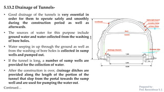 5.13.2 Drainage of Tunnels-
• Good drainage of the tunnels is very essential in
order for them to operate safely and smoothly
during the construction period as well as
afterwards.
• The sources of water for this purpose include
ground water and water collected from the washing
of bore holes.
• Water seeping in up through the ground as well as
from the washing of bore holes is collected in sump
wells and pumped out.
• If the tunnel is long, a number of sump wells are
provided for the collection of water.
• After the construction is over, drainage ditches are
provided along the length of the portion of the
tunnel that slop from the portal towards the sump
well and are used for pumping the water out.
Continued… Prepared by-
Prof. Basweshwar S. J.
 