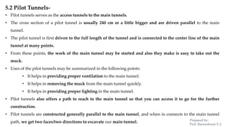 5.2 Pilot Tunnels-
• Pilot tunnels serves as the access tunnels to the main tunnels.
• The cross section of a pilot tunnel is usually 240 cm or a little bigger and are driven parallel to the main
tunnel.
• The pilot tunnel is first driven to the full length of the tunnel and is connected to the center line of the main
tunnel at many points.
• From these points, the work of the main tunnel may be started and also they make is easy to take out the
muck.
• Uses of the pilot tunnels may be summarized in the following points:
• It helps in providing proper ventilation to the main tunnel.
• It helps in removing the muck from the main tunnel quickly.
• It helps in providing proper lighting in the main tunnel.
• Pilot tunnels also offers a path to reach to the main tunnel so that you can access it to go for the further
construction.
• Pilot tunnels are constructed generally parallel to the main tunnel, and when in connects to the main tunnel
path, we get two faces/two directions to excavate our main tunnel. Prepared by-
Prof. Basweshwar S. J.
 