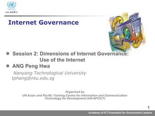Academy of ICT Essentials for Government Leaders
1
 Session 2: Dimensions of Internet Governance:
Use of the Internet
 ANG Peng Hwa
Nanyang Technological University
tphang@ntu.edu.sg
Internet Governance
Organized by
UN Asian and Pacific Training Centre for Information and Communication
Technology for Development (UN-APCICT)
 