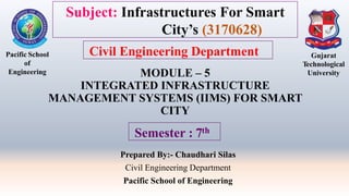 MODULE – 5
INTEGRATED INFRASTRUCTURE
MANAGEMENT SYSTEMS (IIMS) FOR SMART
CITY
Prepared By:- Chaudhari Silas
Civil Engineering Department
Pacific School of Engineering
Pacific School
of
Engineering
Gujarat
Technological
University
Semester : 7th
Subject: Infrastructures For Smart
City’s (3170628)
Civil Engineering Department
 
