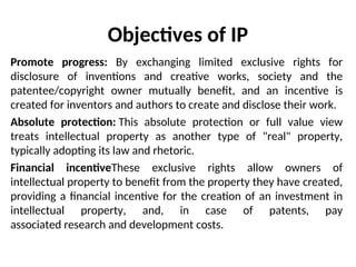 Objectives of IP
Promote progress: By exchanging limited exclusive rights for
disclosure of inventions and creative works, society and the
patentee/copyright owner mutually benefit, and an incentive is
created for inventors and authors to create and disclose their work.
Absolute protection: This absolute protection or full value view
treats intellectual property as another type of "real" property,
typically adopting its law and rhetoric.
Financial incentiveThese exclusive rights allow owners of
intellectual property to benefit from the property they have created,
providing a financial incentive for the creation of an investment in
intellectual property, and, in case of patents, pay
associated research and development costs.
 