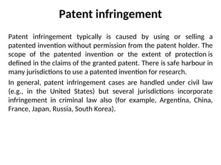 Patent infringement
Patent infringement typically is caused by using or selling a
patented invention without permission from the patent holder. The
scope of the patented invention or the extent of protection is
defined in the claims of the granted patent. There is safe harbour in
many jurisdictions to use a patented invention for research.
In general, patent infringement cases are handled under civil law
(e.g., in the United States) but several jurisdictions incorporate
infringement in criminal law also (for example, Argentina, China,
France, Japan, Russia, South Korea).
 