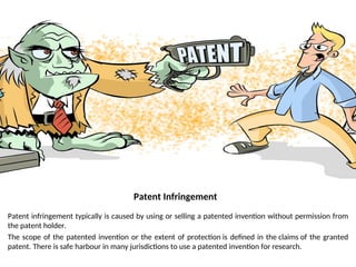 Patent Infringement
Patent infringement typically is caused by using or selling a patented invention without permission from
the patent holder.
The scope of the patented invention or the extent of protection is defined in the claims of the granted
patent. There is safe harbour in many jurisdictions to use a patented invention for research.
 