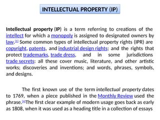 Intellectual property (IP) is a term referring to creations of the
intellect for which a monopoly is assigned to designated owners by
law.[1]
Some common types of intellectual property rights (IPR) are
copyright, patents, and industrial design rights; and the rights that
protect trademarks, trade dress, and in some jurisdictions
trade secrets: all these cover music, literature, and other artistic
works; discoveries and inventions; and words, phrases, symbols,
and designs.
The first known use of the term intellectual property dates
to 1769, when a piece published in the Monthly Review used the
phrase.[4]
The first clear example of modern usage goes back as early
as 1808, when it was used as a heading title in a collection of essays
INTELLECTUAL PROPERTY (IP)
 