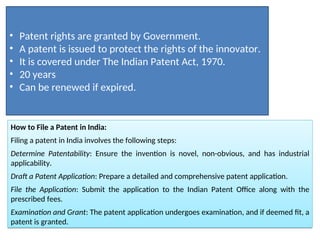 How to File a Patent in India:
Filing a patent in India involves the following steps:
Determine Patentability: Ensure the invention is novel, non-obvious, and has industrial
applicability.
Draft a Patent Application: Prepare a detailed and comprehensive patent application.
File the Application: Submit the application to the Indian Patent Office along with the
prescribed fees.
Examination and Grant: The patent application undergoes examination, and if deemed fit, a
patent is granted.
• Patent rights are granted by Government.
• A patent is issued to protect the rights of the innovator.
• It is covered under The Indian Patent Act, 1970.
• 20 years
• Can be renewed if expired.
 