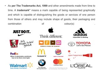 • As per The Trademarks Act, 1999 and other amendments made from time to
time. A trademark” means a mark capable of being represented graphically
and which is capable of distinguishing the goods or services of one person
from those of others and may include shape of goods, their packaging and
combination of colour(s) .
 