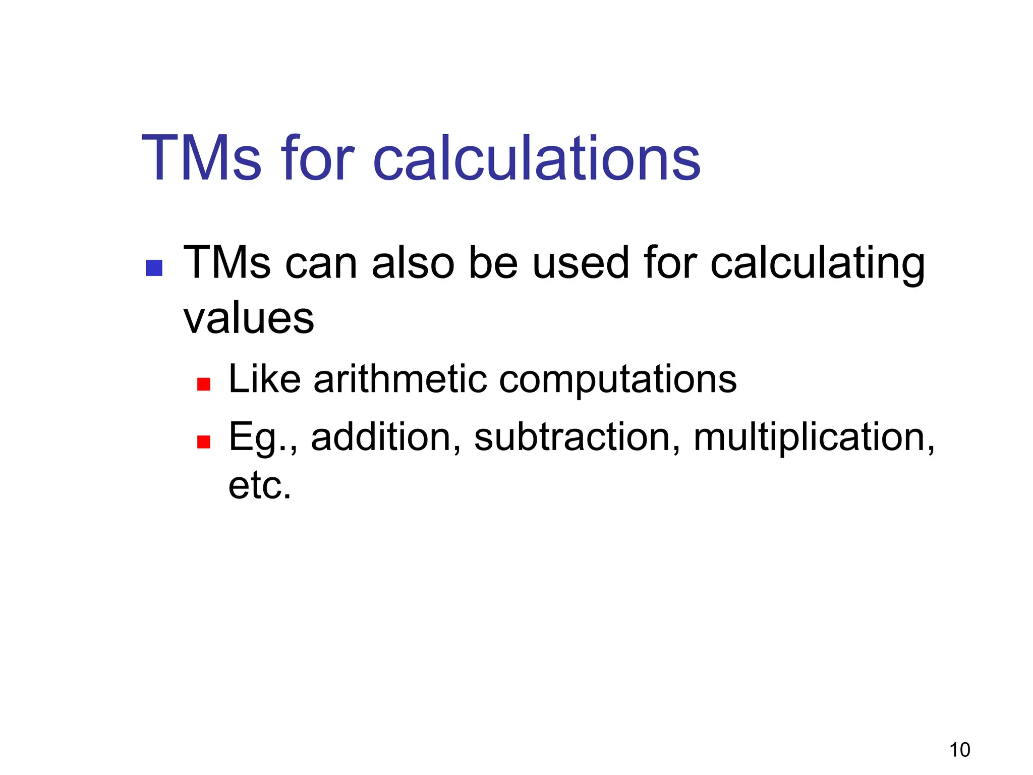 10
TMs for calculations
 TMs can also be used for calculating
values
 Like arithmetic computations
 Eg., addition, subtraction, multiplication,
etc.
 