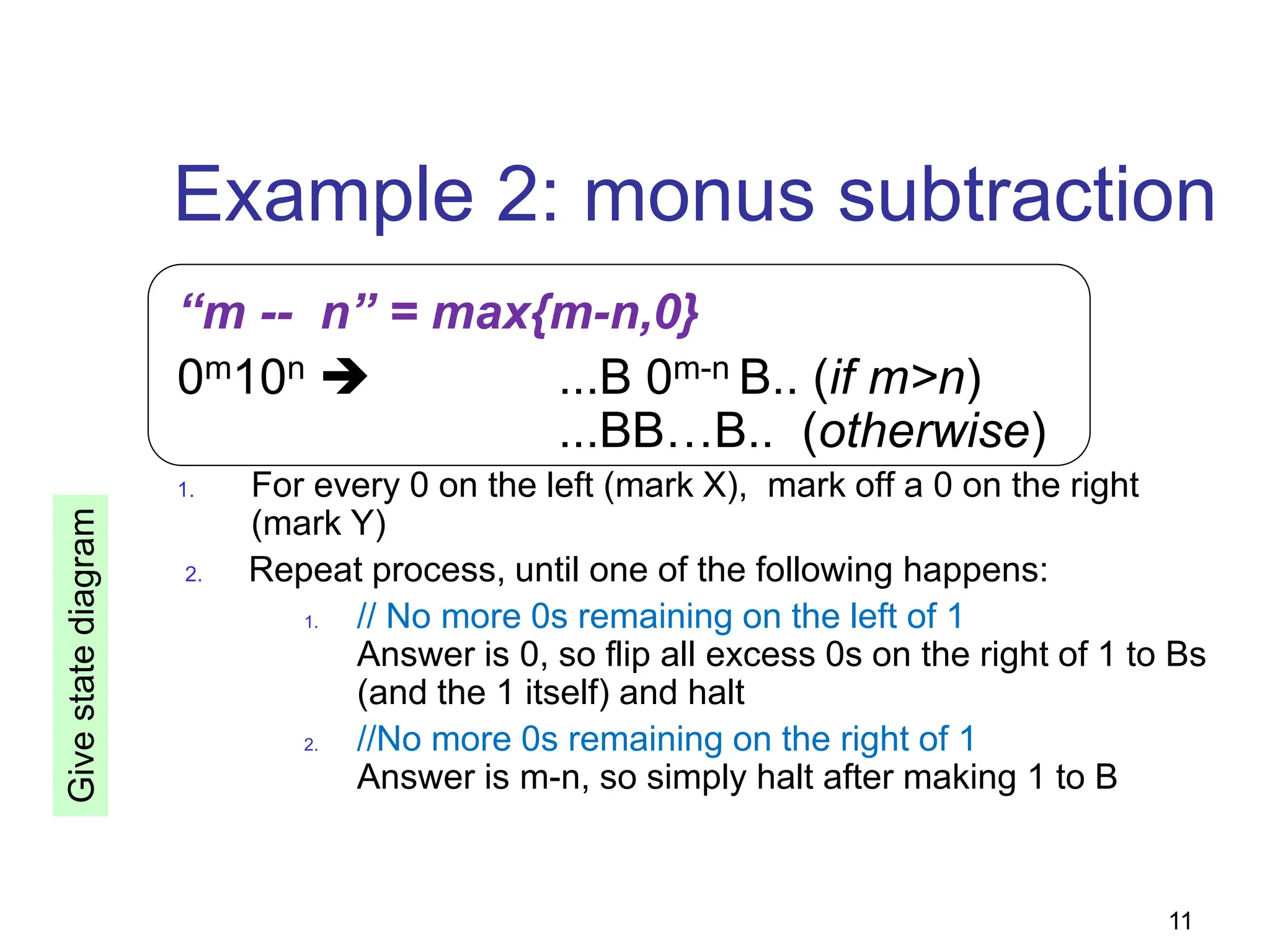 11
Example 2: monus subtraction
“m -- n” = max{m-n,0}
0m10n  ...B 0m-n B.. (if m>n)
...BB…B.. (otherwise)
1. For every 0 on the left (mark X), mark off a 0 on the right
(mark Y)
2. Repeat process, until one of the following happens:
1. // No more 0s remaining on the left of 1
Answer is 0, so flip all excess 0s on the right of 1 to Bs
(and the 1 itself) and halt
2. //No more 0s remaining on the right of 1
Answer is m-n, so simply halt after making 1 to B
Give
state
diagram
 