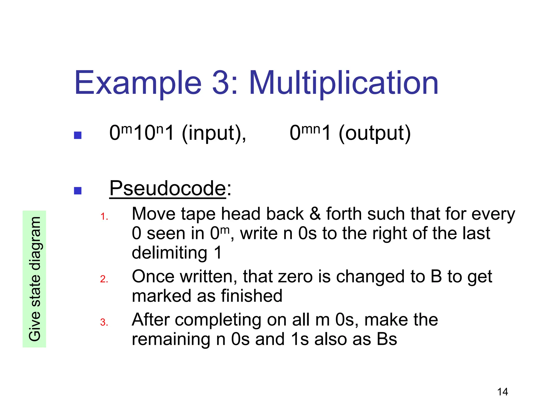 14
Example 3: Multiplication
 0m10n1 (input), 0mn1 (output)
 Pseudocode:
1. Move tape head back & forth such that for every
0 seen in 0m, write n 0s to the right of the last
delimiting 1
2. Once written, that zero is changed to B to get
marked as finished
3. After completing on all m 0s, make the
remaining n 0s and 1s also as Bs
Give
state
diagram
 