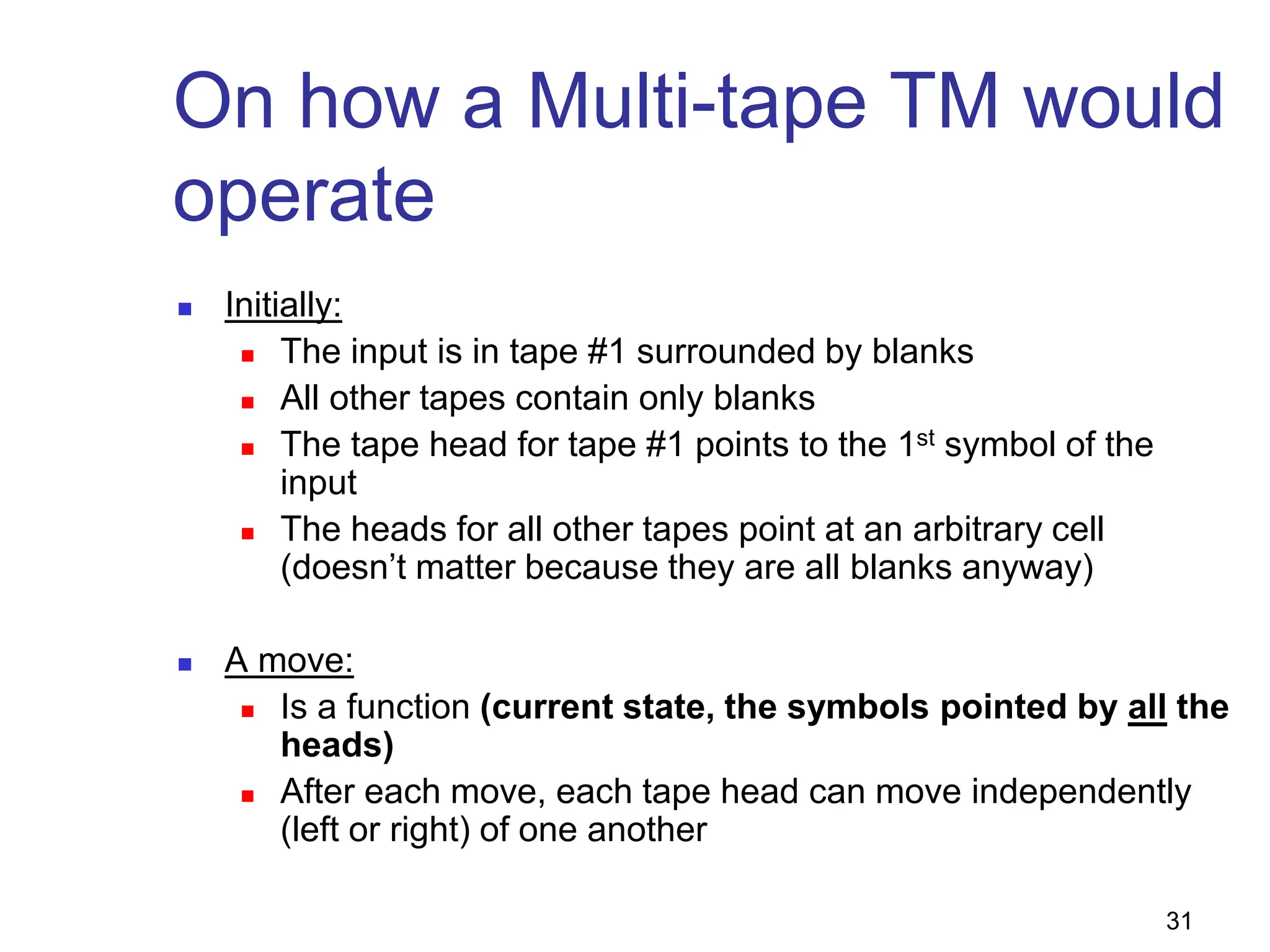 31
On how a Multi-tape TM would
operate
 Initially:
 The input is in tape #1 surrounded by blanks
 All other tapes contain only blanks
 The tape head for tape #1 points to the 1st symbol of the
input
 The heads for all other tapes point at an arbitrary cell
(doesn’t matter because they are all blanks anyway)
 A move:
 Is a function (current state, the symbols pointed by all the
heads)
 After each move, each tape head can move independently
(left or right) of one another
 