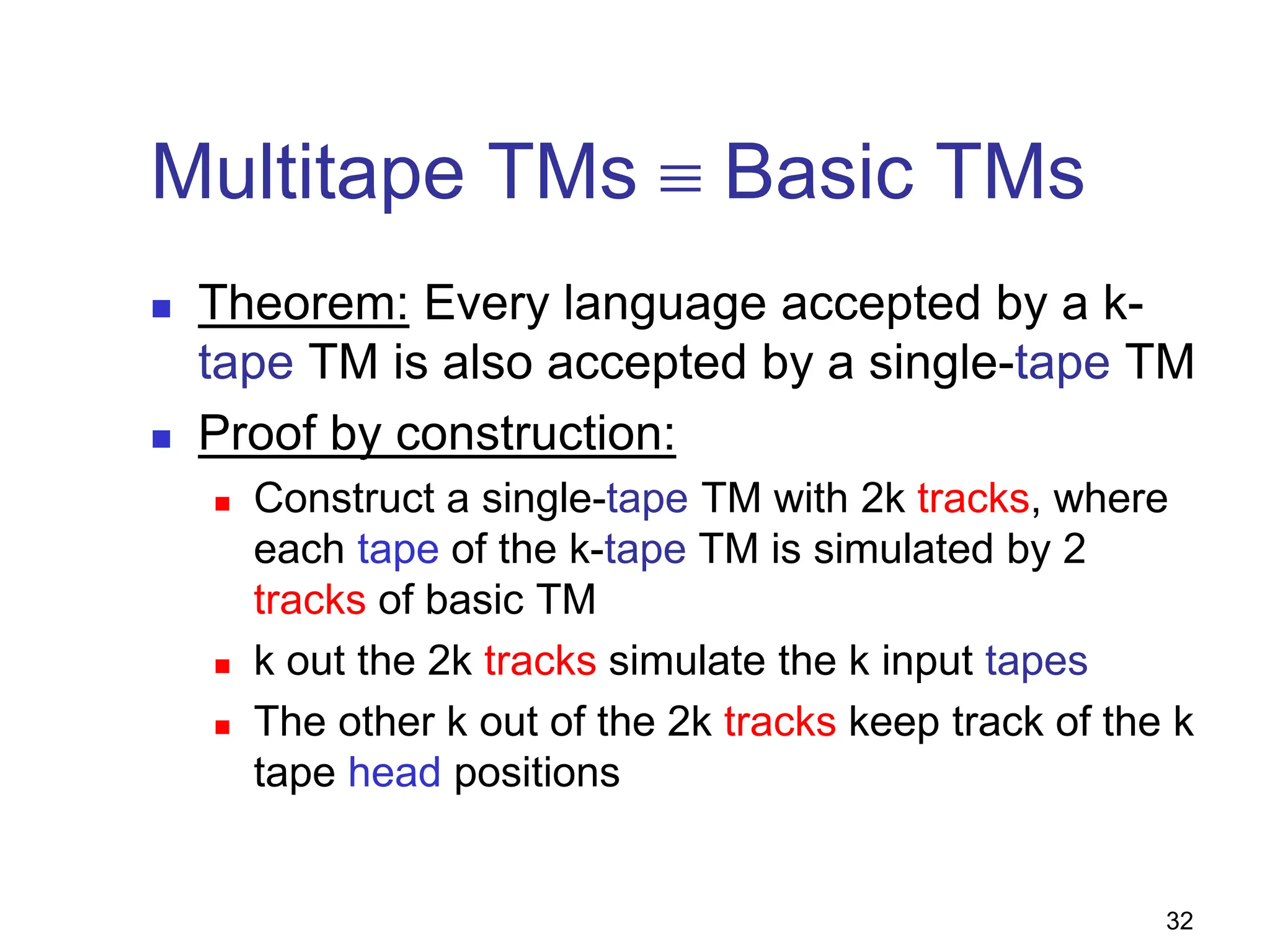 32
Multitape TMs ≡ Basic TMs
 Theorem: Every language accepted by a k-
tape TM is also accepted by a single-tape TM
 Proof by construction:
 Construct a single-tape TM with 2k tracks, where
each tape of the k-tape TM is simulated by 2
tracks of basic TM
 k out the 2k tracks simulate the k input tapes
 The other k out of the 2k tracks keep track of the k
tape head positions
 