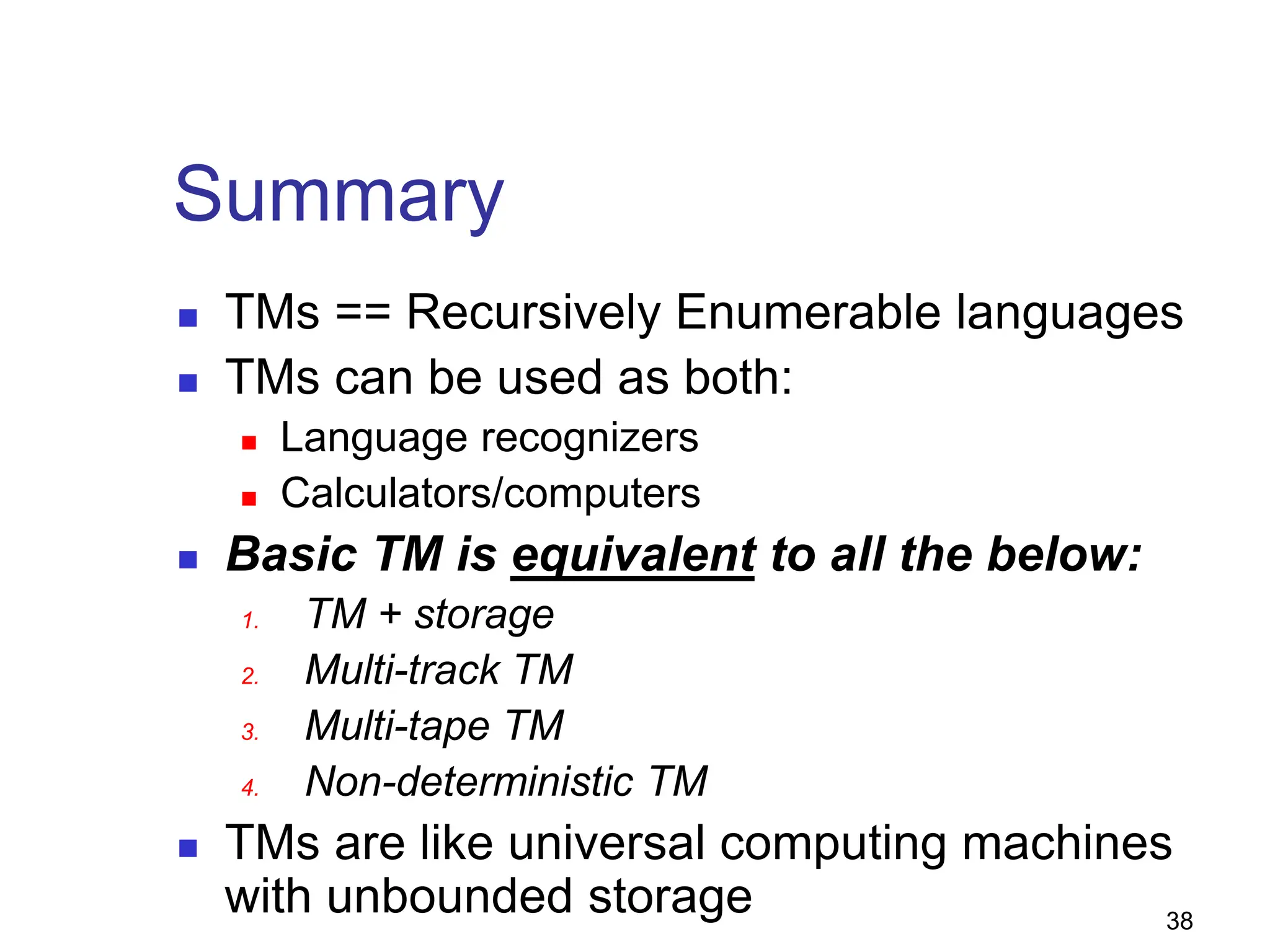 38
Summary
 TMs == Recursively Enumerable languages
 TMs can be used as both:
 Language recognizers
 Calculators/computers
 Basic TM is equivalent to all the below:
1. TM + storage
2. Multi-track TM
3. Multi-tape TM
4. Non-deterministic TM
 TMs are like universal computing machines
with unbounded storage
 