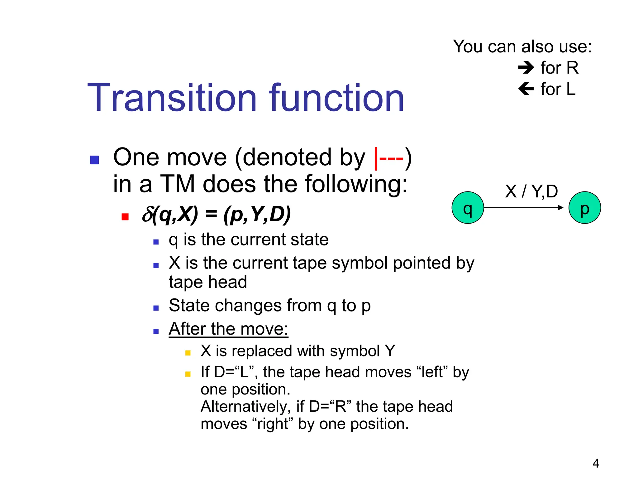 4
Transition function
 One move (denoted by |---)
in a TM does the following:
 δ(q,X) = (p,Y,D)
 q is the current state
 X is the current tape symbol pointed by
tape head
 State changes from q to p
 After the move:
 X is replaced with symbol Y
 If D=“L”, the tape head moves “left” by
one position.
Alternatively, if D=“R” the tape head
moves “right” by one position.
q p
X / Y,D
You can also use:
 for R
 for L
 