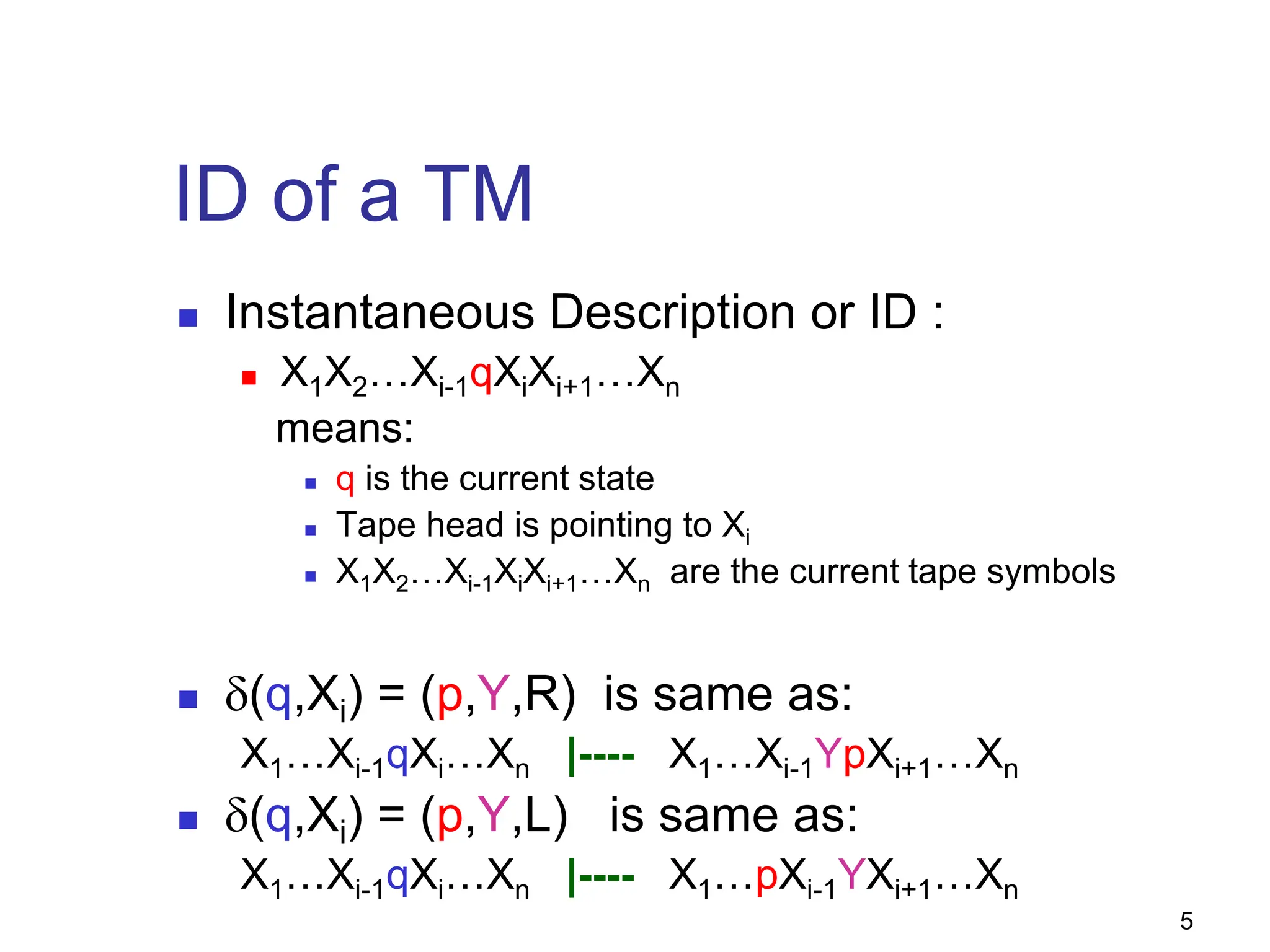 5
ID of a TM
 Instantaneous Description or ID :
 X1X2…Xi-1qXiXi+1…Xn
means:
 q is the current state
 Tape head is pointing to Xi
 X1X2…Xi-1XiXi+1…Xn are the current tape symbols
 δ(q,Xi) = (p,Y,R) is same as:
X1…Xi-1qXi…Xn |---- X1…Xi-1YpXi+1…Xn
 δ(q,Xi) = (p,Y,L) is same as:
X1…Xi-1qXi…Xn |---- X1…pXi-1YXi+1…Xn
 