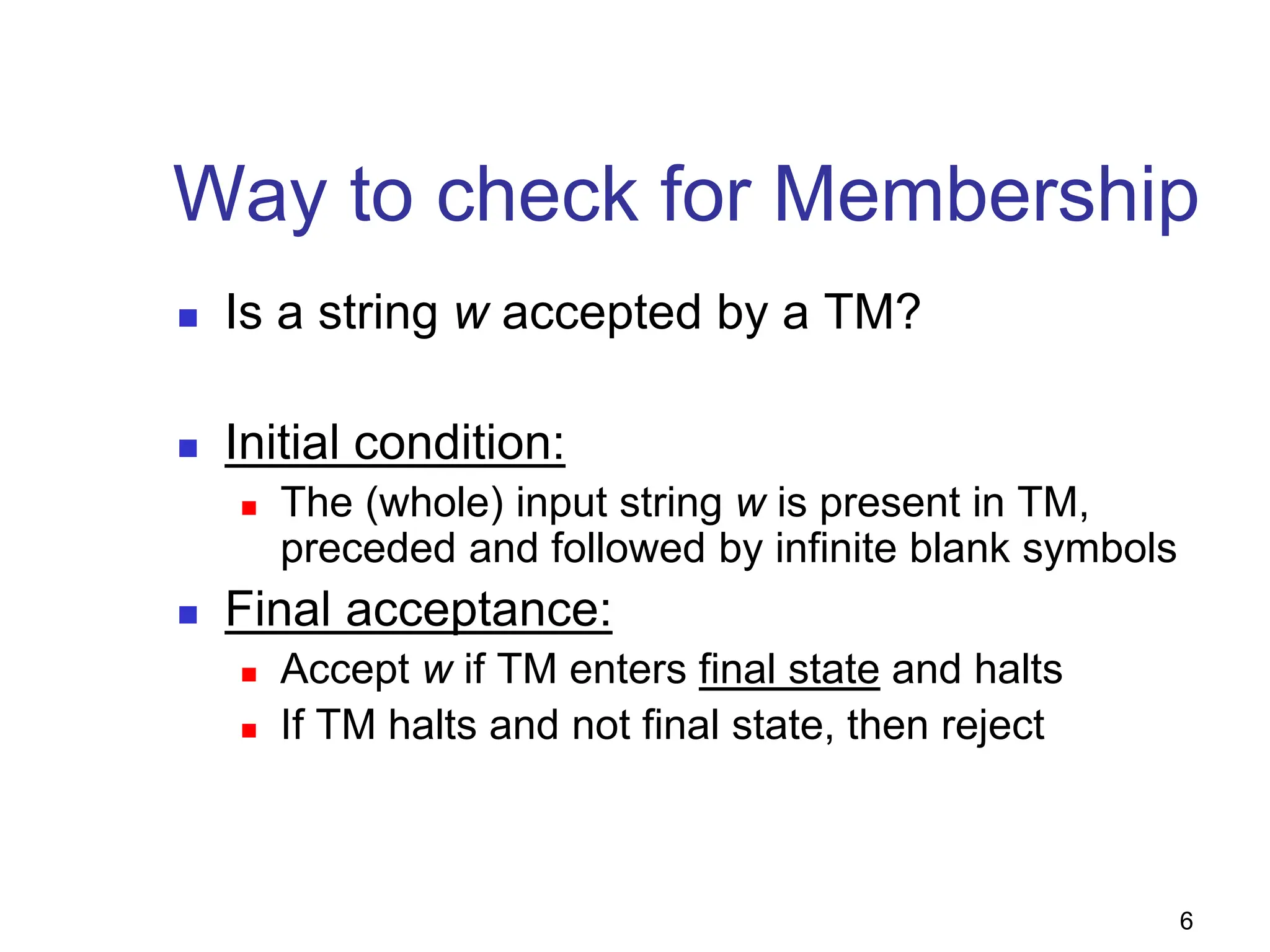 6
Way to check for Membership
 Is a string w accepted by a TM?
 Initial condition:
 The (whole) input string w is present in TM,
preceded and followed by infinite blank symbols
 Final acceptance:
 Accept w if TM enters final state and halts
 If TM halts and not final state, then reject
 