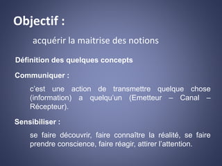 Objectif :
acquérir la maitrise des notions
Définition des quelques concepts
Communiquer :
c’est une action de transmettre quelque chose
(information) a quelqu’un (Emetteur – Canal –
Récepteur).
Sensibiliser :
se faire découvrir, faire connaître la réalité, se faire
prendre conscience, faire réagir, attirer l’attention.
 
