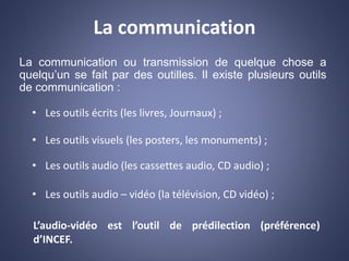 La communication
La communication ou transmission de quelque chose a
quelqu’un se fait par des outilles. Il existe plusieurs outils
de communication :
• Les outils écrits (les livres, Journaux) ;
• Les outils visuels (les posters, les monuments) ;
• Les outils audio (les cassettes audio, CD audio) ;
• Les outils audio – vidéo (la télévision, CD vidéo) ;
L’audio-vidéo est l’outil de prédilection (préférence)
d’INCEF.
 