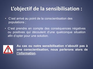 L’objectif de la sensibilisation :
• C’est arrivé au point de la conscientisation des
populations ;
• C’est prendre en compte des conséquences négatives
ou positives qui découlent d’une quelconque situation
afin d’opter pour une solution.
Au cas ou notre sensibilisation n’aboutit pas à
une conscientisation, nous parlerons alors de
l’information.
 