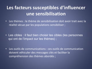 Les facteurs susceptibles d’influencer
une sensibilisation
• Les thèmes : le thème de sensibilisation doit avoir trait avec la
réalité vécue par les populations sensibiliser ;
• Les cibles : il faut bien choisir les cibles (les personnes
qui ont de l’impact sur les thèmes) ;
• Les outils de communications : ces outils de communication
doivent véhiculer des messages clés et faciliter la
compréhension des thèmes abordés ;
 